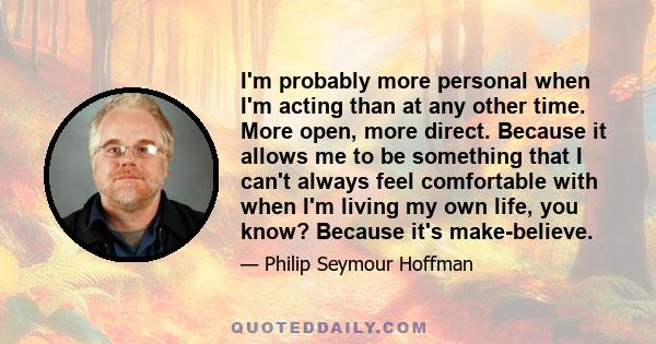 I'm probably more personal when I'm acting than at any other time. More open, more direct. Because it allows me to be something that I can't always feel comfortable with when I'm living my own life, you know? Because