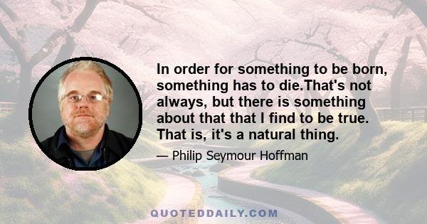 In order for something to be born, something has to die.That's not always, but there is something about that that I find to be true. That is, it's a natural thing.