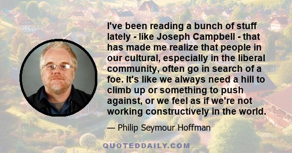 I've been reading a bunch of stuff lately - like Joseph Campbell - that has made me realize that people in our cultural, especially in the liberal community, often go in search of a foe. It's like we always need a hill