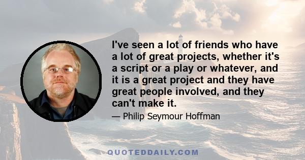 I've seen a lot of friends who have a lot of great projects, whether it's a script or a play or whatever, and it is a great project and they have great people involved, and they can't make it.