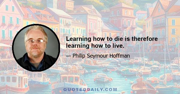 Learning how to die is therefore learning how to live.