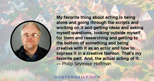 My favorite thing about acting is being alone and going through the scripts and working on it and getting ideas and asking myself questions, looking outside myself for them and researching and getting to the bottom of