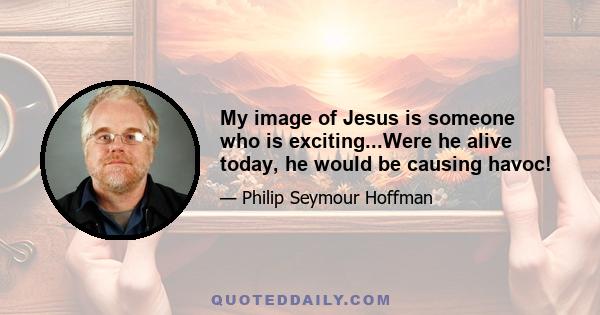 My image of Jesus is someone who is exciting...Were he alive today, he would be causing havoc!