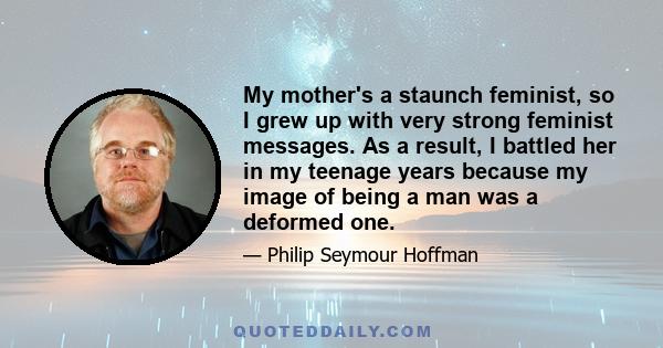 My mother's a staunch feminist, so I grew up with very strong feminist messages. As a result, I battled her in my teenage years because my image of being a man was a deformed one.