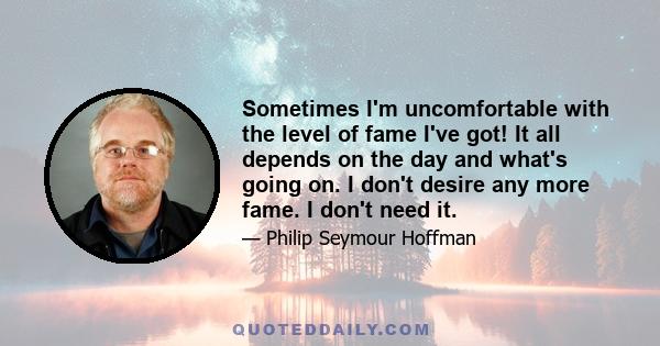 Sometimes I'm uncomfortable with the level of fame I've got! It all depends on the day and what's going on. I don't desire any more fame. I don't need it.