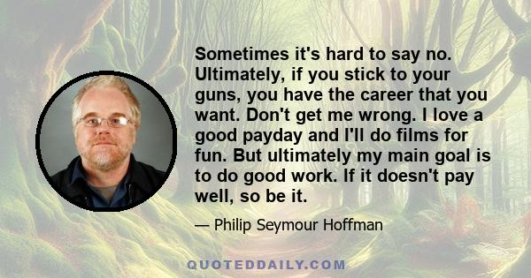 Sometimes it's hard to say no. Ultimately, if you stick to your guns, you have the career that you want. Don't get me wrong. I love a good payday and I'll do films for fun. But ultimately my main goal is to do good