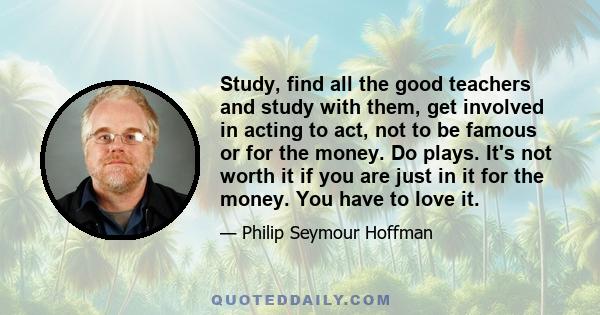 Study, find all the good teachers and study with them, get involved in acting to act, not to be famous or for the money. Do plays. It's not worth it if you are just in it for the money. You have to love it.