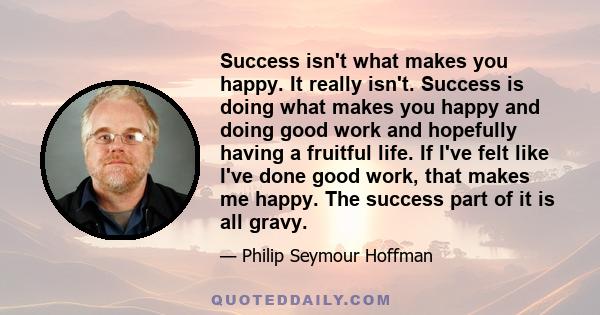 Success isn't what makes you happy. It really isn't. Success is doing what makes you happy and doing good work and hopefully having a fruitful life. If I've felt like I've done good work, that makes me happy. The