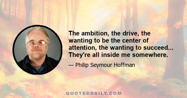 The ambition, the drive, the wanting to be the center of attention, the wanting to succeed... They're all inside me somewhere.