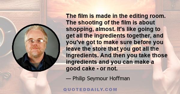 The film is made in the editing room. The shooting of the film is about shopping, almost. It's like going to get all the ingredients together, and you've got to make sure before you leave the store that you got all the