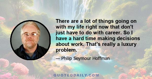 There are a lot of things going on with my life right now that don't just have to do with career. So I have a hard time making decisions about work. That's really a luxury problem.