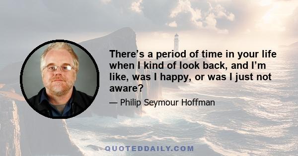 There’s a period of time in your life when I kind of look back, and I’m like, was I happy, or was I just not aware?