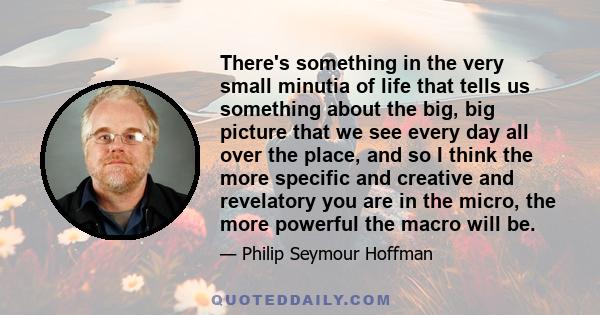 There's something in the very small minutia of life that tells us something about the big, big picture that we see every day all over the place, and so I think the more specific and creative and revelatory you are in