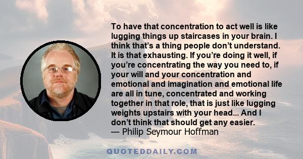 To have that concentration to act well is like lugging things up staircases in your brain. I think that’s a thing people don’t understand. It is that exhausting. If you’re doing it well, if you’re concentrating the way