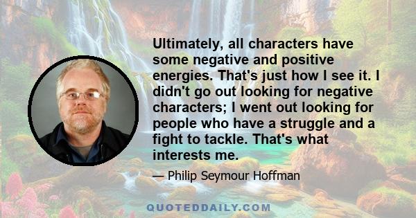 Ultimately, all characters have some negative and positive energies. That's just how I see it. I didn't go out looking for negative characters; I went out looking for people who have a struggle and a fight to tackle.