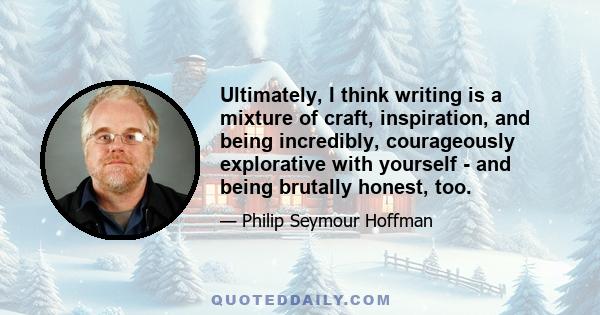 Ultimately, I think writing is a mixture of craft, inspiration, and being incredibly, courageously explorative with yourself - and being brutally honest, too.