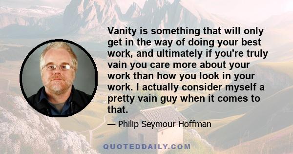 Vanity is something that will only get in the way of doing your best work, and ultimately if you're truly vain you care more about your work than how you look in your work. I actually consider myself a pretty vain guy