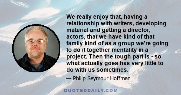 We really enjoy that, having a relationship with writers, developing material and getting a director, actors, that we have kind of that family kind of as a group we're going to do it together mentality in a project.