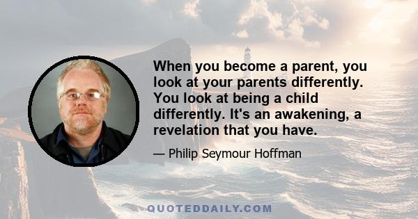 When you become a parent, you look at your parents differently. You look at being a child differently. It's an awakening, a revelation that you have.