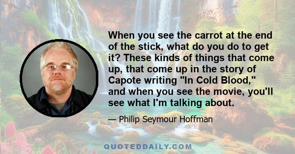 When you see the carrot at the end of the stick, what do you do to get it? These kinds of things that come up, that come up in the story of Capote writing In Cold Blood, and when you see the movie, you'll see what I'm