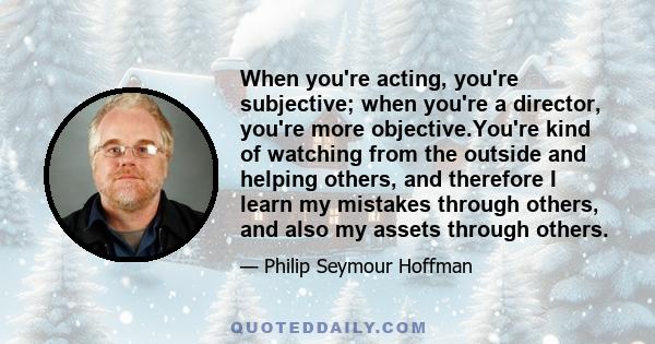 When you're acting, you're subjective; when you're a director, you're more objective.You're kind of watching from the outside and helping others, and therefore I learn my mistakes through others, and also my assets