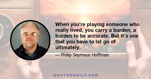 When you're playing someone who really lived, you carry a burden, a burden to be accurate. But it's one that you have to let go of ultimately.