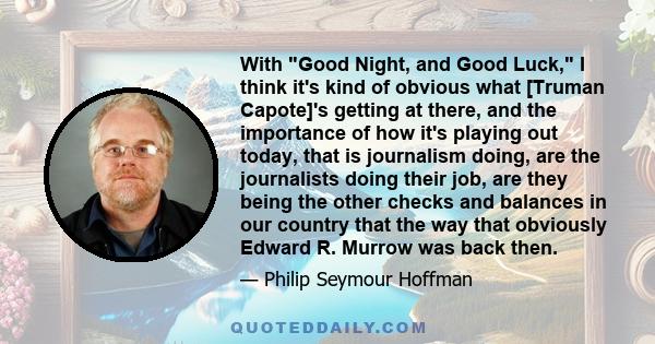 With Good Night, and Good Luck, I think it's kind of obvious what [Truman Capote]'s getting at there, and the importance of how it's playing out today, that is journalism doing, are the journalists doing their job, are