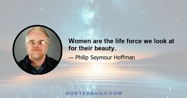 Women are the life force we look at for their beauty.