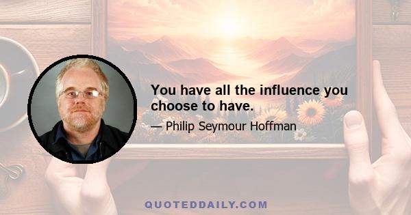 You have all the influence you choose to have.