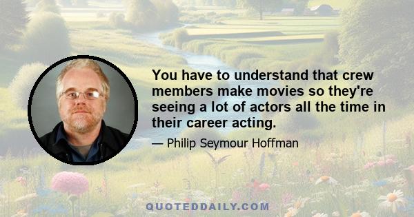 You have to understand that crew members make movies so they're seeing a lot of actors all the time in their career acting.