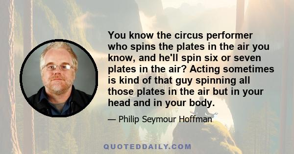 You know the circus performer who spins the plates in the air you know, and he'll spin six or seven plates in the air? Acting sometimes is kind of that guy spinning all those plates in the air but in your head and in