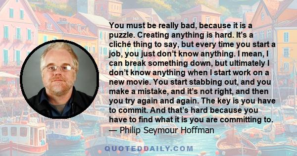 You must be really bad, because it is a puzzle. Creating anything is hard. It’s a cliché thing to say, but every time you start a job, you just don’t know anything. I mean, I can break something down, but ultimately I