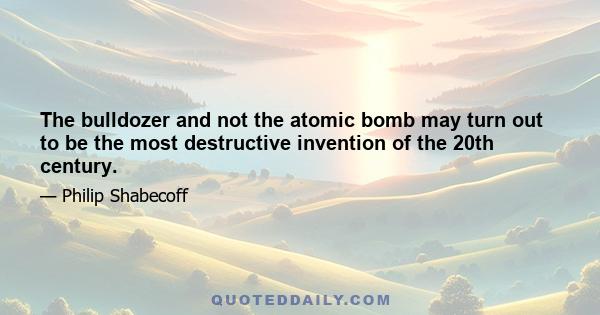 The bulldozer and not the atomic bomb may turn out to be the most destructive invention of the 20th century.