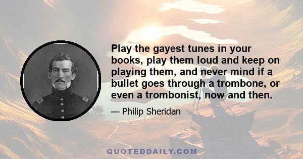 Play the gayest tunes in your books, play them loud and keep on playing them, and never mind if a bullet goes through a trombone, or even a trombonist, now and then.