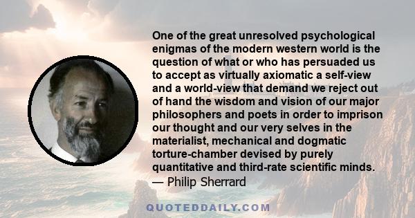 One of the great unresolved psychological enigmas of the modern western world is the question of what or who has persuaded us to accept as virtually axiomatic a self-view and a world-view that demand we reject out of