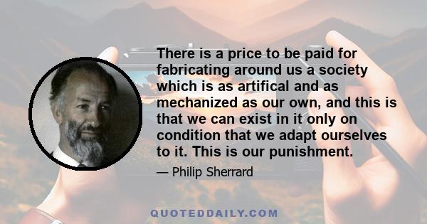 There is a price to be paid for fabricating around us a society which is as artifical and as mechanized as our own, and this is that we can exist in it only on condition that we adapt ourselves to it. This is our