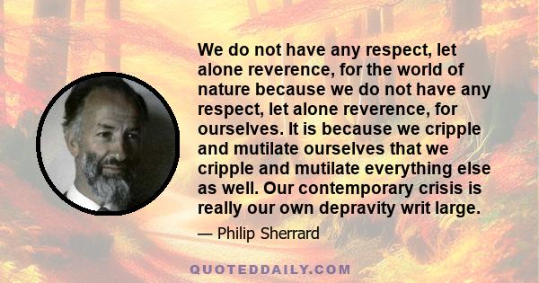 We do not have any respect, let alone reverence, for the world of nature because we do not have any respect, let alone reverence, for ourselves. It is because we cripple and mutilate ourselves that we cripple and