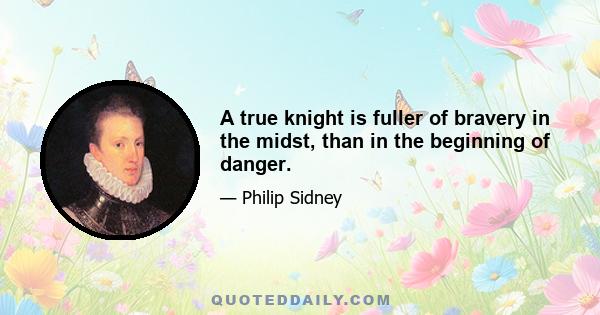 A true knight is fuller of bravery in the midst, than in the beginning of danger.