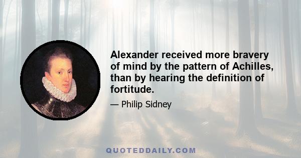 Alexander received more bravery of mind by the pattern of Achilles, than by hearing the definition of fortitude.