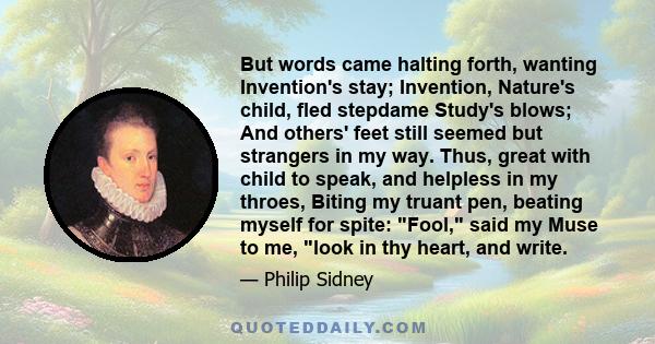 But words came halting forth, wanting Invention's stay; Invention, Nature's child, fled stepdame Study's blows; And others' feet still seemed but strangers in my way. Thus, great with child to speak, and helpless in my