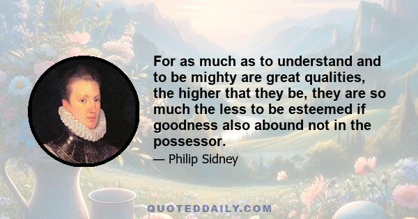 For as much as to understand and to be mighty are great qualities, the higher that they be, they are so much the less to be esteemed if goodness also abound not in the possessor.