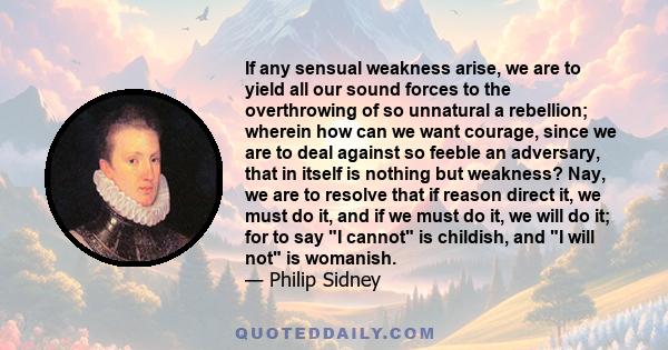 If any sensual weakness arise, we are to yield all our sound forces to the overthrowing of so unnatural a rebellion; wherein how can we want courage, since we are to deal against so feeble an adversary, that in itself