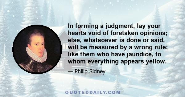 In forming a judgment, lay your hearts void of foretaken opinions; else, whatsoever is done or said, will be measured by a wrong rule; like them who have jaundice, to whom everything appears yellow.