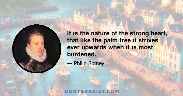 It is the nature of the strong heart, that like the palm tree it strives ever upwards when it is most burdened.