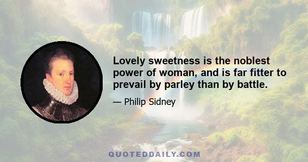 Lovely sweetness is the noblest power of woman, and is far fitter to prevail by parley than by battle.