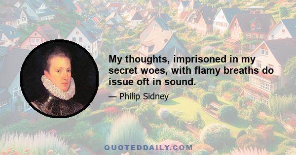 My thoughts, imprisoned in my secret woes, with flamy breaths do issue oft in sound.