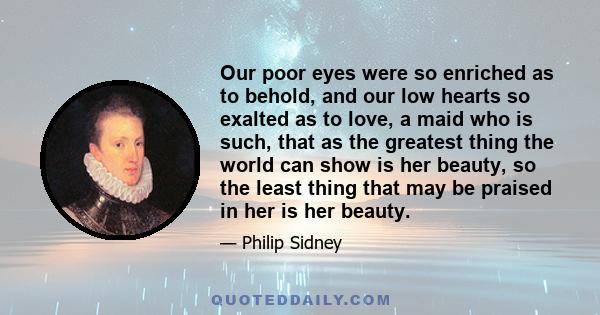 Our poor eyes were so enriched as to behold, and our low hearts so exalted as to love, a maid who is such, that as the greatest thing the world can show is her beauty, so the least thing that may be praised in her is