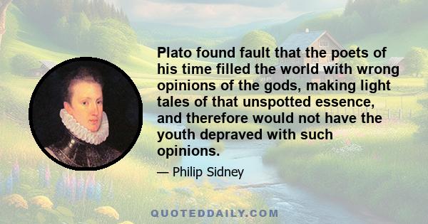 Plato found fault that the poets of his time filled the world with wrong opinions of the gods, making light tales of that unspotted essence, and therefore would not have the youth depraved with such opinions.