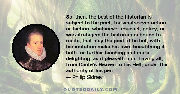 So, then, the best of the historian is subject to the poet; for whatsoever action or faction, whatsoever counsel, policy, or war-stratagem the historian is bound to recite, that may the poet, if he list, with his