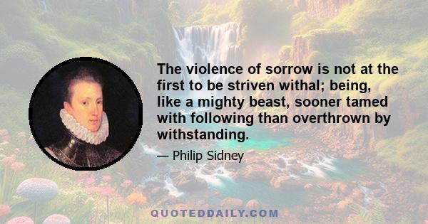 The violence of sorrow is not at the first to be striven withal; being, like a mighty beast, sooner tamed with following than overthrown by withstanding.